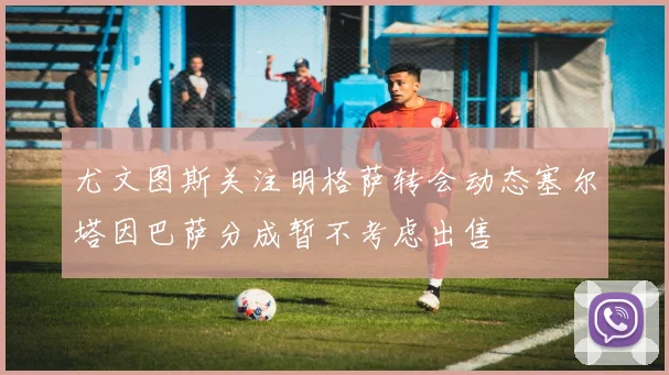 尤文图斯关注明格萨转会动态塞尔塔因巴萨分成暂不考虑出售