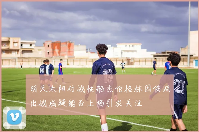 明天太阳对战快船杰伦格林因伤病出战成疑能否上场引发关注