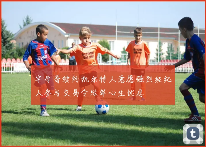 字母哥续约凯尔特人意愿强烈经纪人参与交易令绿军心生忧虑