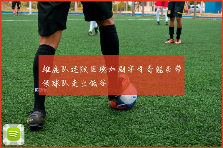 雄鹿队连败困境加剧字母哥能否带领球队走出低谷