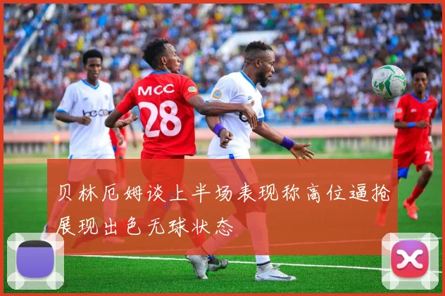贝林厄姆谈上半场表现称高位逼抢展现出色无球状态
