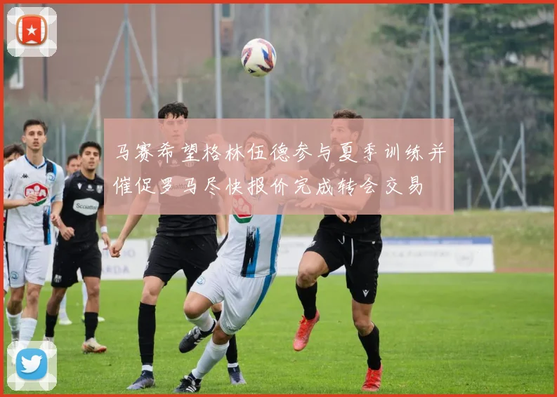 马赛希望格林伍德参与夏季训练并催促罗马尽快报价完成转会交易