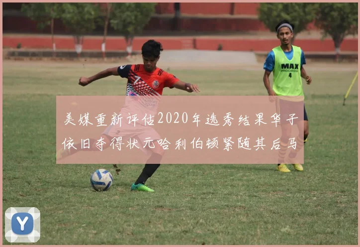 美媒重新评估2020年选秀结果华子依旧夺得状元哈利伯顿紧随其后马克西位列探花