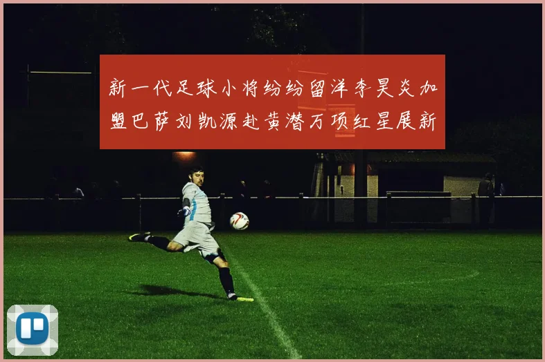 新一代足球小将纷纷留洋李昊炎加盟巴萨刘凯源赴黄潜万项红星展新希望