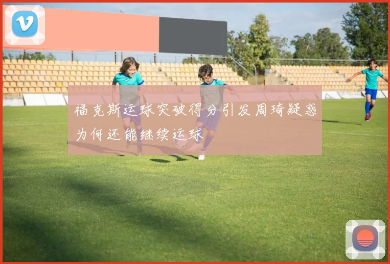 福克斯运球突破得分引发周琦疑惑为何还能继续运球