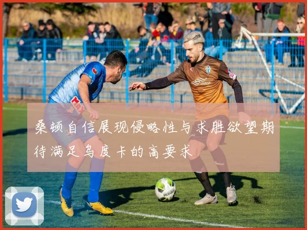 桑顿自信展现侵略性与求胜欲望期待满足乌度卡的高要求