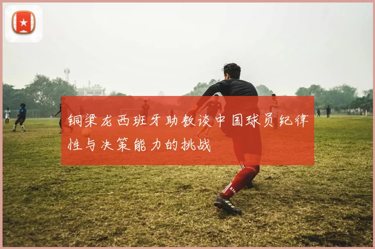 铜梁龙西班牙助教谈中国球员纪律性与决策能力的挑战