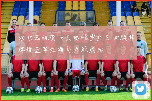 切尔西祝贺卡瓦略48岁生日回顾其辉煌蓝军生涯与九冠成就