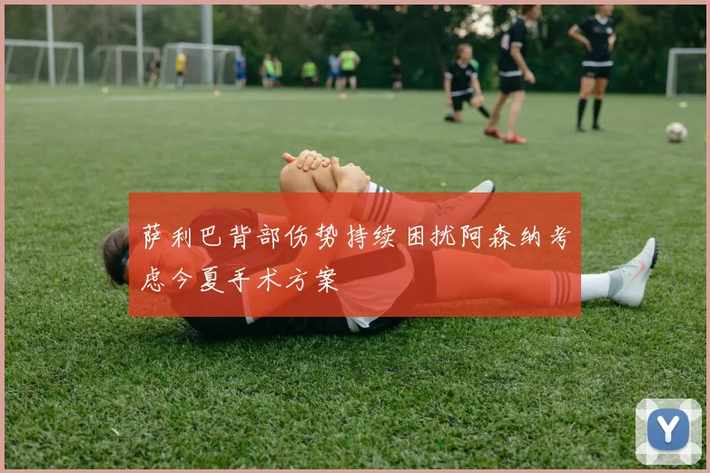 萨利巴背部伤势持续困扰阿森纳考虑今夏手术方案