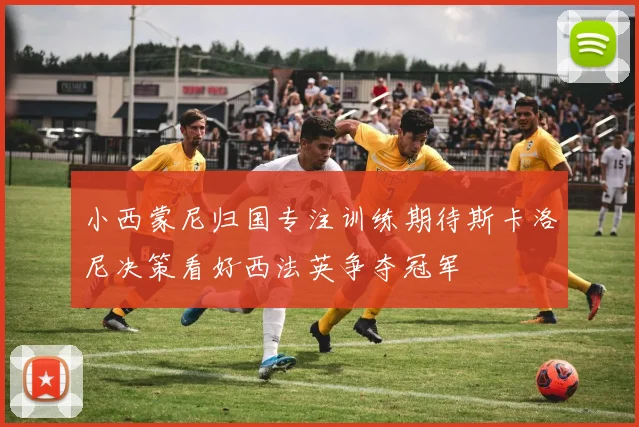 小西蒙尼归国专注训练期待斯卡洛尼决策看好西法英争夺冠军