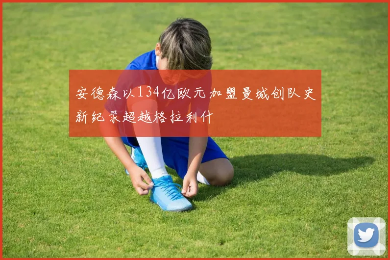 安德森以134亿欧元加盟曼城创队史新纪录超越格拉利什