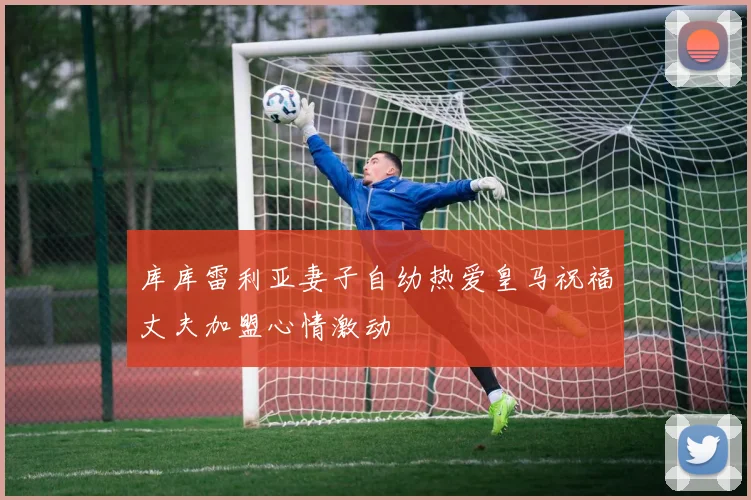 库库雷利亚妻子自幼热爱皇马祝福丈夫加盟心情激动