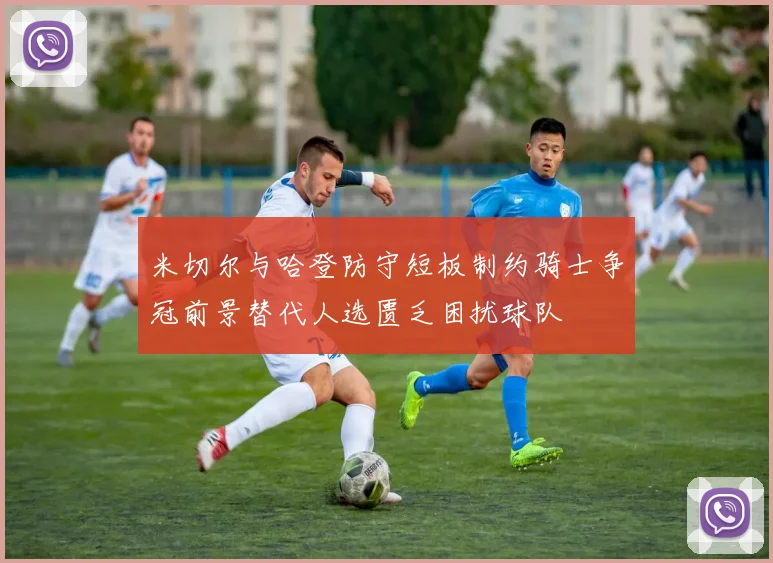 米切尔与哈登防守短板制约骑士争冠前景替代人选匮乏困扰球队