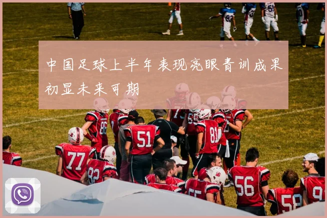 中国足球上半年表现亮眼青训成果初显未来可期