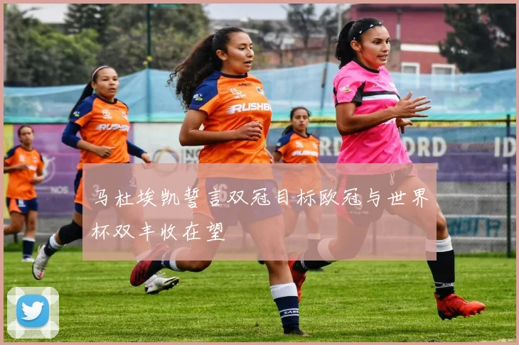 马杜埃凯誓言双冠目标欧冠与世界杯双丰收在望