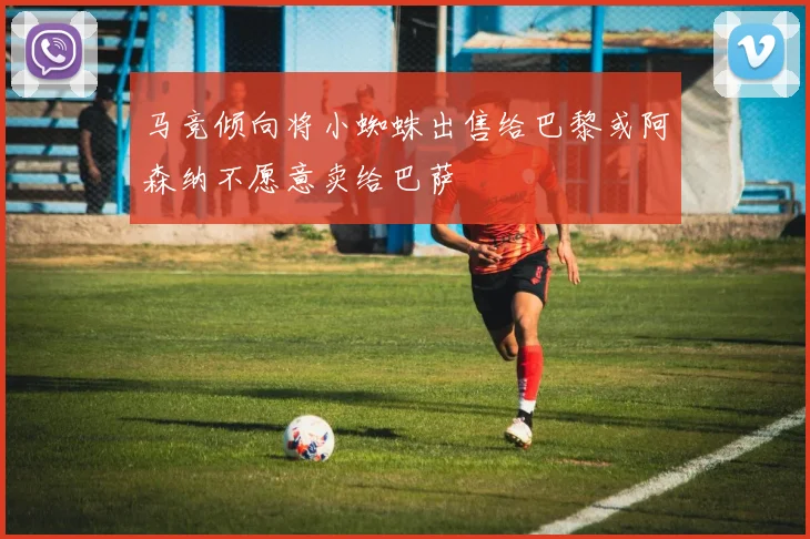 马竞倾向将小蜘蛛出售给巴黎或阿森纳不愿意卖给巴萨