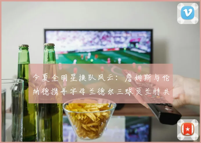 今夏全明星换队风云：詹姆斯与伦纳德携手字母兰德尔三球莫兰特共创辉煌