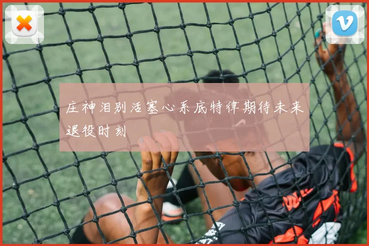庄神泪别活塞心系底特律期待未来退役时刻