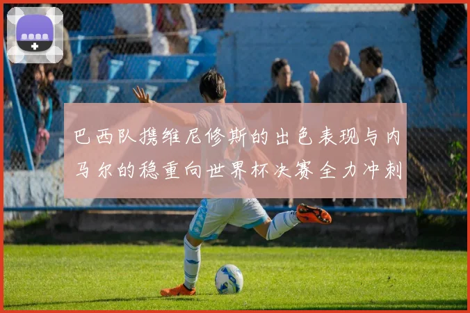 巴西队携维尼修斯的出色表现与内马尔的稳重向世界杯决赛全力冲刺